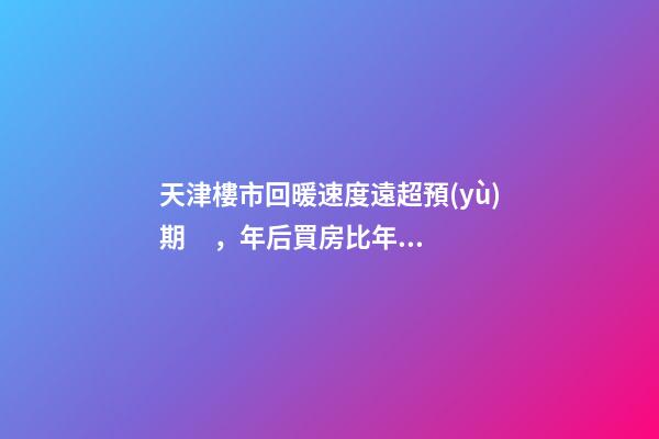 天津樓市回暖速度遠超預(yù)期，年后買房比年前多花十幾萬！